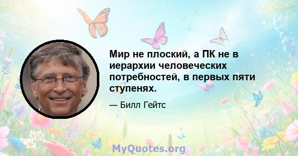 Мир не плоский, а ПК не в иерархии человеческих потребностей, в первых пяти ступенях.