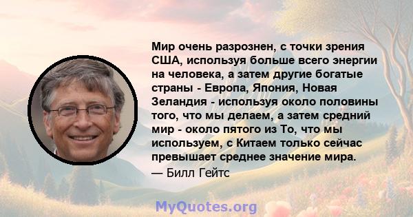 Мир очень разрознен, с точки зрения США, используя больше всего энергии на человека, а затем другие богатые страны - Европа, Япония, Новая Зеландия - используя около половины того, что мы делаем, а затем средний мир -