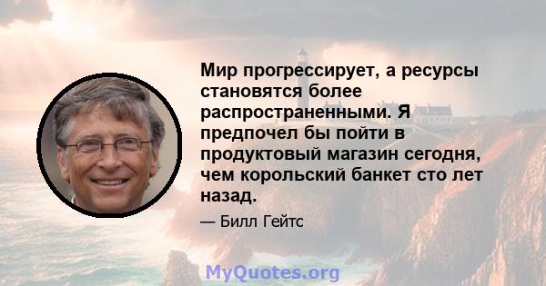 Мир прогрессирует, а ресурсы становятся более распространенными. Я предпочел бы пойти в продуктовый магазин сегодня, чем корольский банкет сто лет назад.