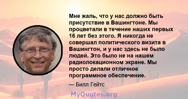 Мне жаль, что у нас должно быть присутствие в Вашингтоне. Мы процветали в течение наших первых 16 лет без этого. Я никогда не совершал политического визита в Вашингтон, и у нас здесь не было людей. Это было не на нашем