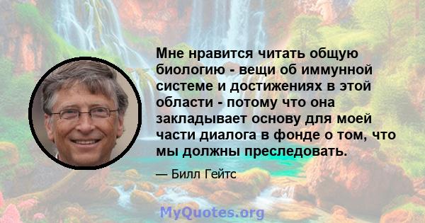 Мне нравится читать общую биологию - вещи об иммунной системе и достижениях в этой области - потому что она закладывает основу для моей части диалога в фонде о том, что мы должны преследовать.