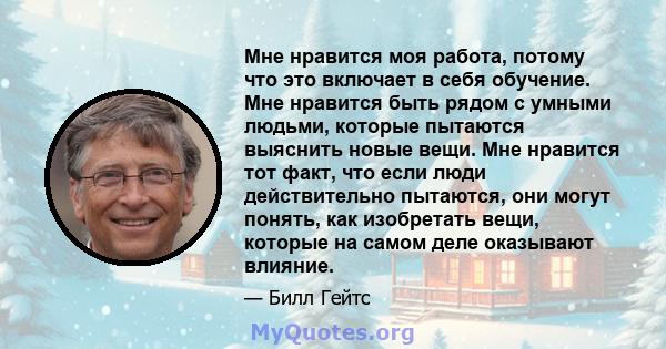 Мне нравится моя работа, потому что это включает в себя обучение. Мне нравится быть рядом с умными людьми, которые пытаются выяснить новые вещи. Мне нравится тот факт, что если люди действительно пытаются, они могут