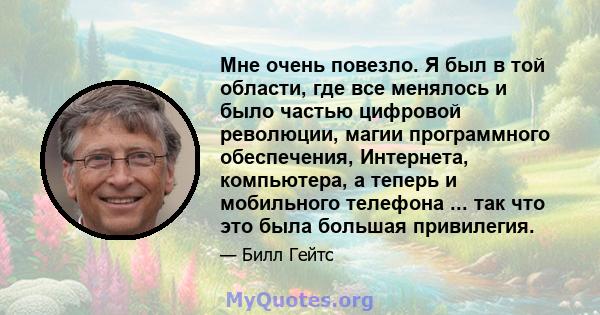 Мне очень повезло. Я был в той области, где все менялось и было частью цифровой революции, магии программного обеспечения, Интернета, компьютера, а теперь и мобильного телефона ... так что это была большая привилегия.