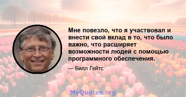 Мне повезло, что я участвовал и внести свой вклад в то, что было важно, что расширяет возможности людей с помощью программного обеспечения.