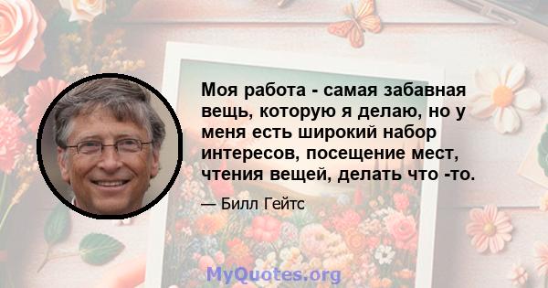 Моя работа - самая забавная вещь, которую я делаю, но у меня есть широкий набор интересов, посещение мест, чтения вещей, делать что -то.