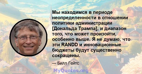 Мы находимся в периоде неопределенности в отношении политики администрации [Дональда Трампа], и диапазон того, что может произойти, особенно выше. Я не думаю, что эти RANDD и инновационные бюджеты будут существенно