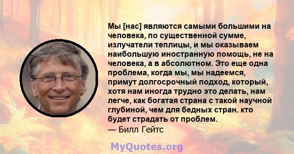 Мы [нас] являются самыми большими на человека, по существенной сумме, излучатели теплицы, и мы оказываем наибольшую иностранную помощь, не на человека, а в абсолютном. Это еще одна проблема, когда мы, мы надеемся,