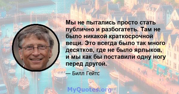 Мы не пытались просто стать публично и разбогатеть. Там не было никакой краткосрочной вещи. Это всегда было так много десятков, где не было ярлыков, и мы как бы поставили одну ногу перед другой.