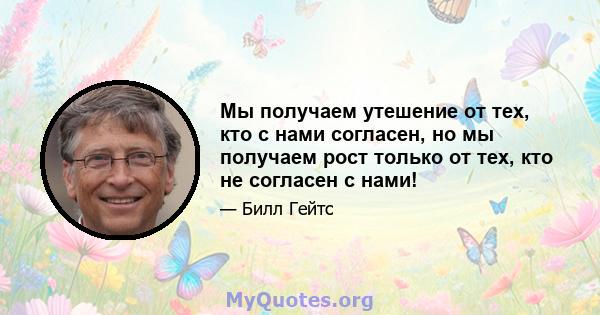 Мы получаем утешение от тех, кто с нами согласен, но мы получаем рост только от тех, кто не согласен с нами!