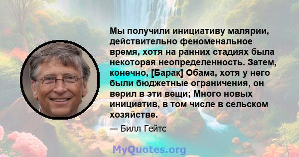 Мы получили инициативу малярии, действительно феноменальное время, хотя на ранних стадиях была некоторая неопределенность. Затем, конечно, [Барак] Обама, хотя у него были бюджетные ограничения, он верил в эти вещи;