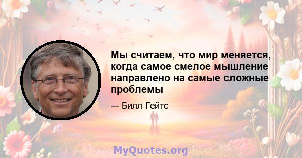 Мы считаем, что мир меняется, когда самое смелое мышление направлено на самые сложные проблемы