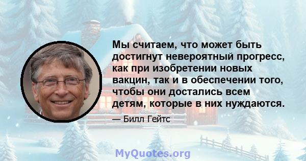 Мы считаем, что может быть достигнут невероятный прогресс, как при изобретении новых вакцин, так и в обеспечении того, чтобы они достались всем детям, которые в них нуждаются.