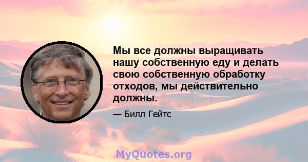 Мы все должны выращивать нашу собственную еду и делать свою собственную обработку отходов, мы действительно должны.