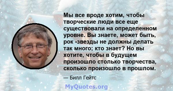 Мы все вроде хотим, чтобы творческие люди все еще существовали на определенном уровне. Вы знаете, может быть, рок -звезды не должны делать так много; кто знает? Но вы хотите, чтобы в будущем произошло столько