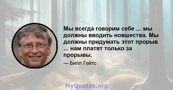 Мы всегда говорим себе ... мы должны вводить новшества. Мы должны придумать этот прорыв ... нам платят только за прорывы.