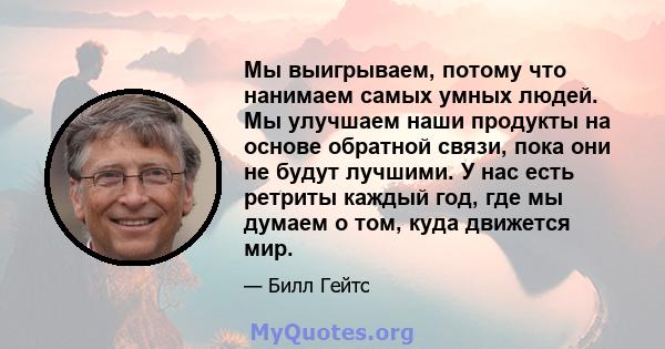 Мы выигрываем, потому что нанимаем самых умных людей. Мы улучшаем наши продукты на основе обратной связи, пока они не будут лучшими. У нас есть ретриты каждый год, где мы думаем о том, куда движется мир.