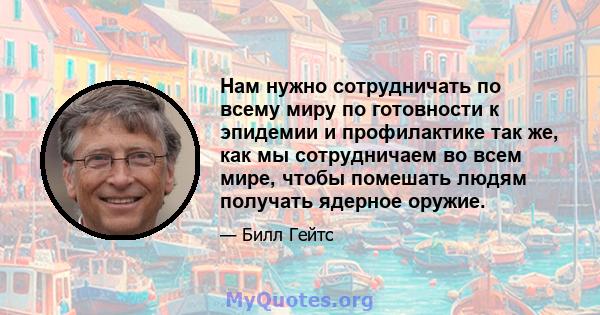 Нам нужно сотрудничать по всему миру по готовности к эпидемии и профилактике так же, как мы сотрудничаем во всем мире, чтобы помешать людям получать ядерное оружие.