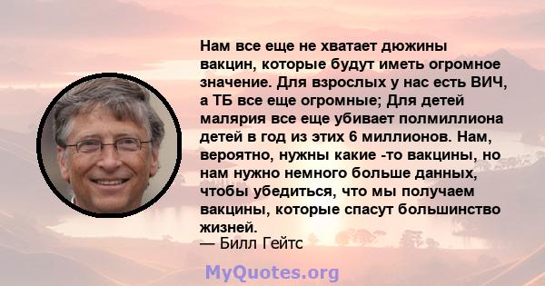 Нам все еще не хватает дюжины вакцин, которые будут иметь огромное значение. Для взрослых у нас есть ВИЧ, а ТБ все еще огромные; Для детей малярия все еще убивает полмиллиона детей в год из этих 6 миллионов. Нам,