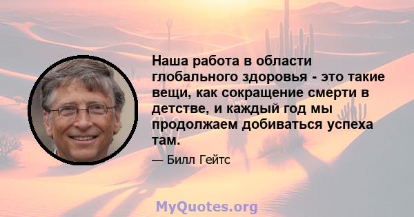 Наша работа в области глобального здоровья - это такие вещи, как сокращение смерти в детстве, и каждый год мы продолжаем добиваться успеха там.