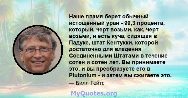 Наше пламя берет обычный истощенный уран - 99,3 процента, который, черт возьми, как, черт возьми, и есть куча, сидящая в Падуке, штат Кентукки, которой достаточно для владения Соединенными Штатами в течение сотен и