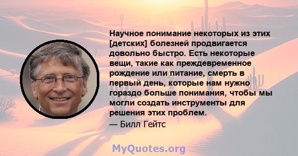 Научное понимание некоторых из этих [детских] болезней продвигается довольно быстро. Есть некоторые вещи, такие как преждевременное рождение или питание, смерть в первый день, которые нам нужно гораздо больше понимания, 