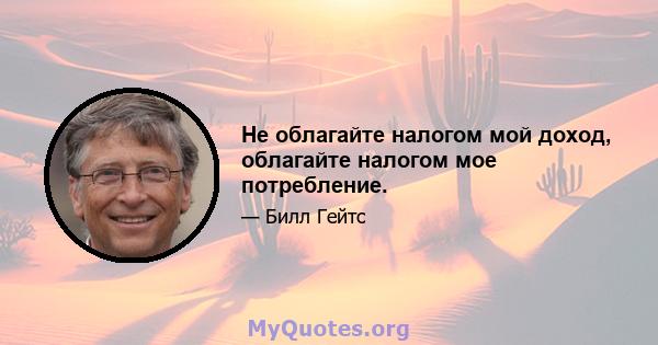 Не облагайте налогом мой доход, облагайте налогом мое потребление.