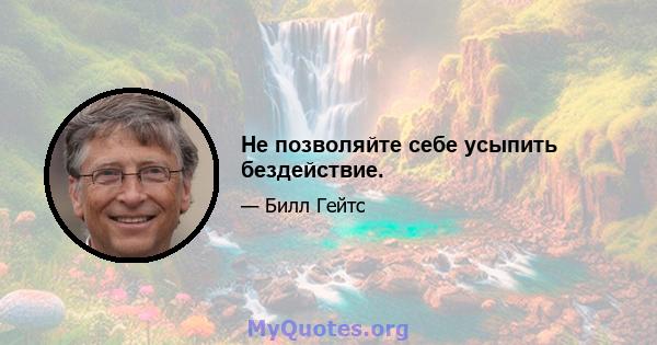 Не позволяйте себе усыпить бездействие.