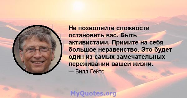 Не позволяйте сложности остановить вас. Быть активистами. Примите на себя большое неравенство. Это будет один из самых замечательных переживаний вашей жизни.