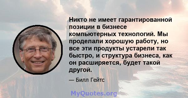 Никто не имеет гарантированной позиции в бизнесе компьютерных технологий. Мы проделали хорошую работу, но все эти продукты устарели так быстро, и структура бизнеса, как он расширяется, будет такой другой.