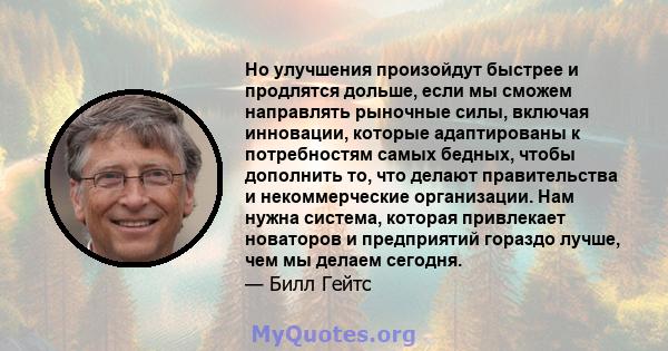 Но улучшения произойдут быстрее и продлятся дольше, если мы сможем направлять рыночные силы, включая инновации, которые адаптированы к потребностям самых бедных, чтобы дополнить то, что делают правительства и