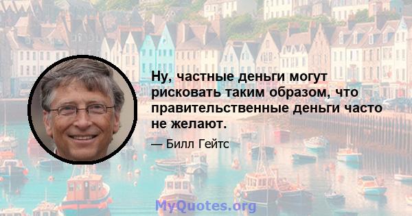 Ну, частные деньги могут рисковать таким образом, что правительственные деньги часто не желают.