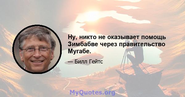 Ну, никто не оказывает помощь Зимбабве через правительство Мугабе.