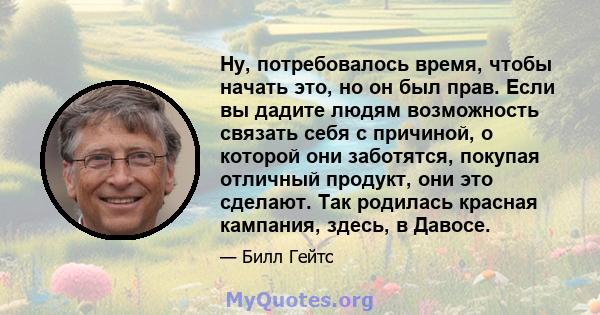 Ну, потребовалось время, чтобы начать это, но он был прав. Если вы дадите людям возможность связать себя с причиной, о которой они заботятся, покупая отличный продукт, они это сделают. Так родилась красная кампания,