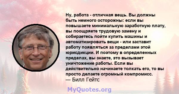 Ну, работа - отличная вещь. Вы должны быть немного осторожны: если вы повышаете минимальную заработную плату, вы поощряете трудовую замену и собираетесь пойти купить машины и автоматизировать вещи - или заставит работу