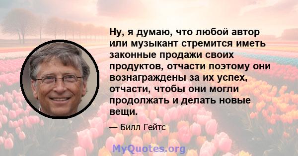 Ну, я думаю, что любой автор или музыкант стремится иметь законные продажи своих продуктов, отчасти поэтому они вознаграждены за их успех, отчасти, чтобы они могли продолжать и делать новые вещи.