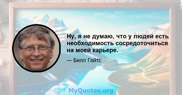 Ну, я не думаю, что у людей есть необходимость сосредоточиться на моей карьере.