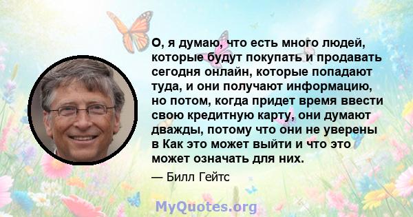 О, я думаю, что есть много людей, которые будут покупать и продавать сегодня онлайн, которые попадают туда, и они получают информацию, но потом, когда придет время ввести свою кредитную карту, они думают дважды, потому