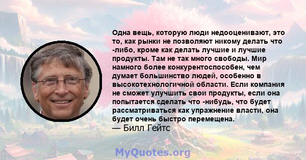 Одна вещь, которую люди недооценивают, это то, как рынки не позволяют никому делать что -либо, кроме как делать лучшие и лучшие продукты. Там не так много свободы. Мир намного более конкурентоспособен, чем думает