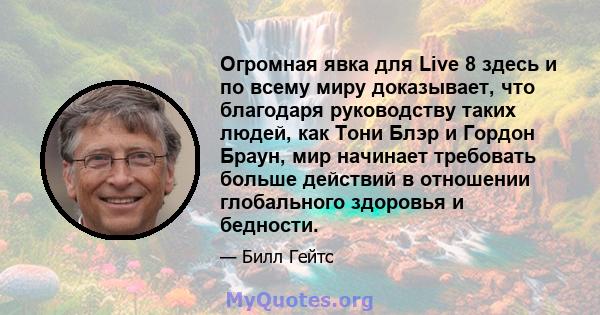 Огромная явка для Live 8 здесь и по всему миру доказывает, что благодаря руководству таких людей, как Тони Блэр и Гордон Браун, мир начинает требовать больше действий в отношении глобального здоровья и бедности.