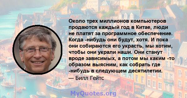 Около трех миллионов компьютеров продаются каждый год в Китае, люди не платят за программное обеспечение. Когда -нибудь они будут, хотя. И пока они собираются его украсть, мы хотим, чтобы они украли наши. Они станут