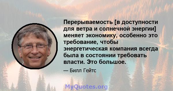 Перерываемость [в доступности для ветра и солнечной энергии] меняет экономику, особенно это требование, чтобы энергетическая компания всегда была в состоянии требовать власти. Это большое.