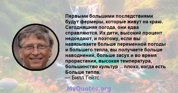 Первыми большими последствиями будут фермеры, которые живут на краю. Сегодняшняя погода, они едва справляются. Их дети, высокий процент недоедают, и поэтому, если вы навязываете больше переменной погоды и большего