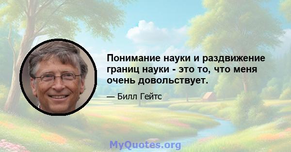 Понимание науки и раздвижение границ науки - это то, что меня очень довольствует.