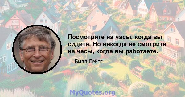 Посмотрите на часы, когда вы сидите. Но никогда не смотрите на часы, когда вы работаете.