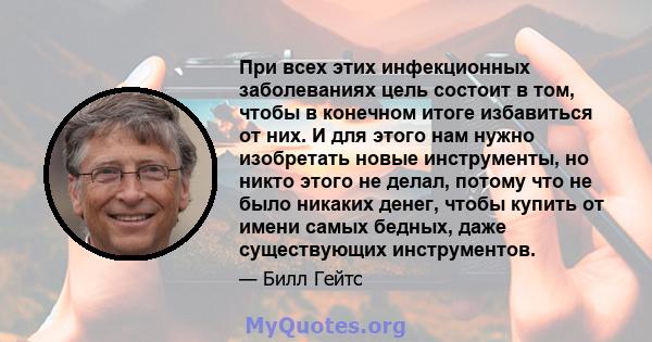 При всех этих инфекционных заболеваниях цель состоит в том, чтобы в конечном итоге избавиться от них. И для этого нам нужно изобретать новые инструменты, но никто этого не делал, потому что не было никаких денег, чтобы