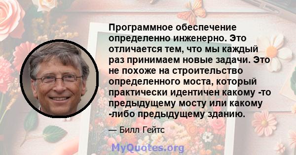 Программное обеспечение определенно инженерно. Это отличается тем, что мы каждый раз принимаем новые задачи. Это не похоже на строительство определенного моста, который практически идентичен какому -то предыдущему мосту 