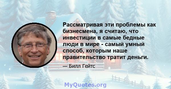 Рассматривая эти проблемы как бизнесмена, я считаю, что инвестиции в самые бедные люди в мире - самый умный способ, которым наше правительство тратит деньги.