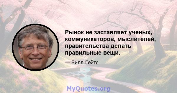 Рынок не заставляет ученых, коммуникаторов, мыслителей, правительства делать правильные вещи.