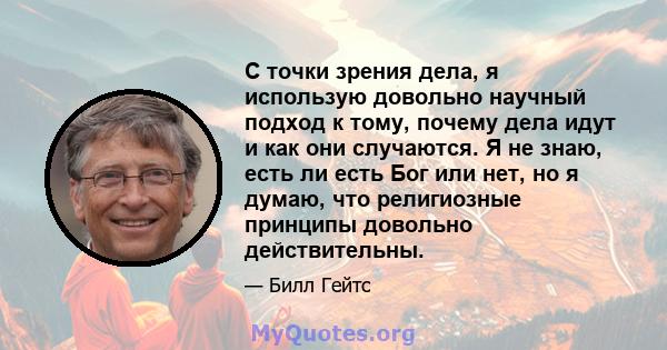 С точки зрения дела, я использую довольно научный подход к тому, почему дела идут и как они случаются. Я не знаю, есть ли есть Бог или нет, но я думаю, что религиозные принципы довольно действительны.