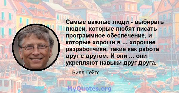 Самые важные люди - выбирать людей, которые любят писать программное обеспечение, и которые хороши в ... хорошие разработчики, такие как работа друг с другом. И они ... они укрепляют навыки друг друга.